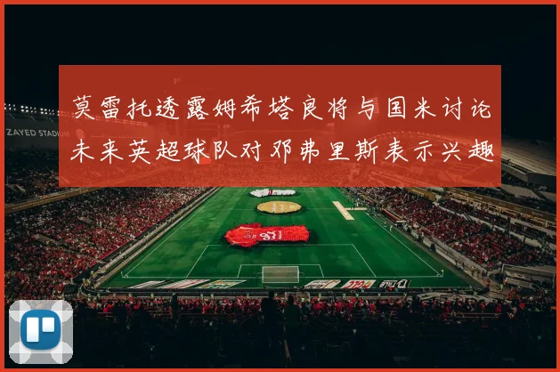 莫雷托透露姆希塔良将与国米讨论未来英超球队对邓弗里斯表示兴趣