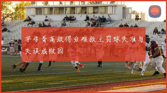 字母哥高效得分难救主罚球失准与失误成败因