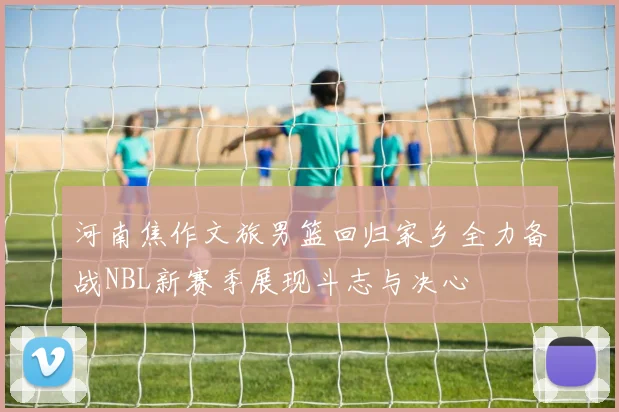 河南焦作文旅男篮回归家乡全力备战NBL新赛季展现斗志与决心