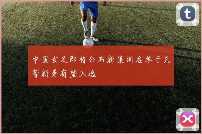 中国女足即将公布新集训名单于凡等新秀有望入选