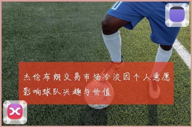 杰伦布朗交易市场冷淡因个人意愿影响球队兴趣与价值