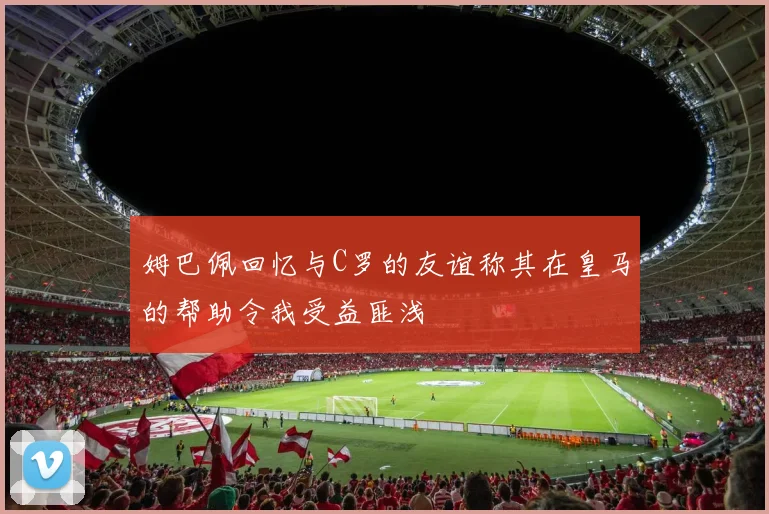 姆巴佩回忆与C罗的友谊称其在皇马的帮助令我受益匪浅