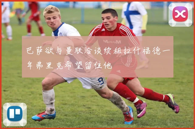 巴萨欲与曼联洽谈续租拉什福德一年弗里克希望留住他