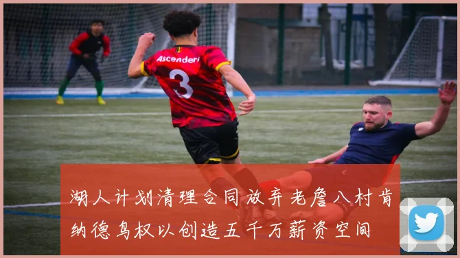 湖人计划清理合同放弃老詹八村肯纳德鸟权以创造五千万薪资空间