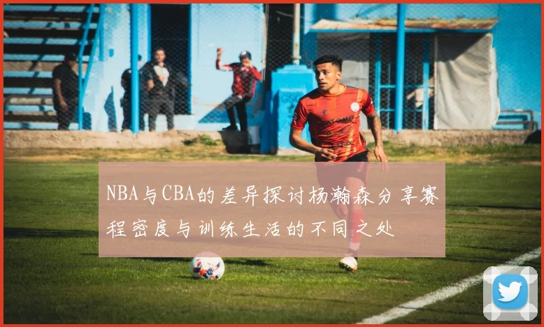 NBA与CBA的差异探讨杨瀚森分享赛程密度与训练生活的不同之处