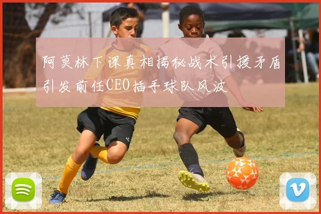 阿莫林下课真相揭秘战术引援矛盾引发前任CEO插手球队风波