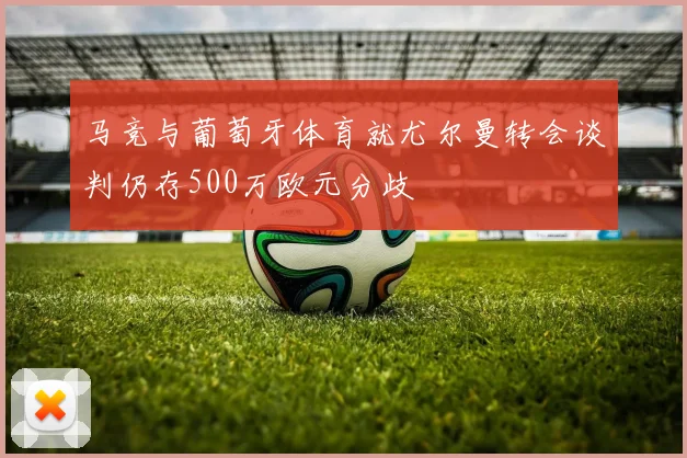 马竞与葡萄牙体育就尤尔曼转会谈判仍存500万欧元分歧