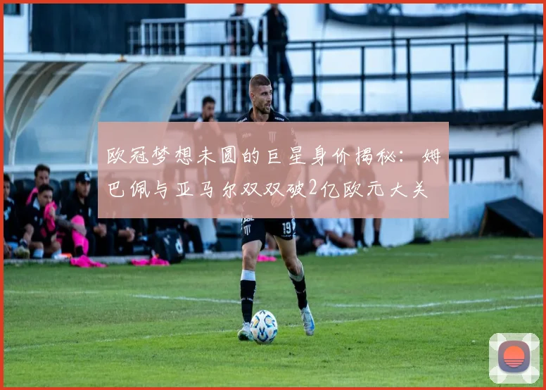 欧冠梦想未圆的巨星身价揭秘：姆巴佩与亚马尔双双破2亿欧元大关
